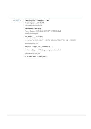 REFERENCES MR YANNICK WILLIAM MOOTOOSAMY
Design Engineer, ARUP SIGMA
yannickw23@hotmail.com
MR ASHLEY SOOKNUNDEN
Project Manager, EDENROCK PROPERTY DEVELOPMENT
ashley@edenrock.mu
MR ABDUL AHAD JHUMKA
Director, ADVANCED MECHANICAL AND ELECTRICAL SERVICES LTD (AMES LTD)
admin@amesltd.com
MR SHAH ABDOOL SHAKIL PHEERUNGGEE
Mechanical Engineer, TEKA Engineering Consultants Ltd
shah_sasp@hotmail.com
OTHER AVAILABLE ON REQUEST
 