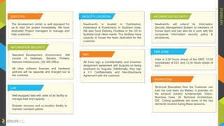 ENABLER
S
EXECUTIO
N
FACILITY / LOCATION
Newlineinfo is located in Coimbatore,
Hyderabad & Pondicherry in Southern India.
We also have Delivery Facilities in the US to
facilitate local client needs. The facilities have
capacity to house the team dedicated for the
customer.
INFORMATION SECURITY
Newlineinfo will extend its Information
Security Management System to members of
Xcinex team and can also be in sync with the
companies Information security policy &
procedures.
The development center is well equipped for
us to start the project immediately. We have
dedicated Project managers to manage and
help customers.
NDA
All hires sign a Confidentiality and Invention
assignment agreement with Augusta on being
employed by Augusta. Additionally, they sign
a 1:1 Confidentiality and Non-Disclosure
Agreement with the customer.
KNOWLEDGE
TRANSITION
Technical Specialists from the Customer can
train the core team via Webex, in premise, on
the product/ solution fundamentals. Vision,
Business Case, UI, Technical Architecture,
IDE, Coding guidelines are some of the key
elements covered during these sessions.
LAB
S
Well equipped labs with state of art facility to
manage load and capacity
Disaster recovery and co-location facility to
maintain constant uptime.
INFORMATION SECURITY
TIME ZONE
India is 5:30 hours ahead of the GMT, 10:30
hoursahead of EST and 13.30 hours ahead of
PST.
Standard Development Environment: Will
consist of Desktops, Servers, Printers,
Network Infrastructure, OS, MS Office.
All other software licenses and hardware
add-ons will be separate and charged out to
the customer.
 
