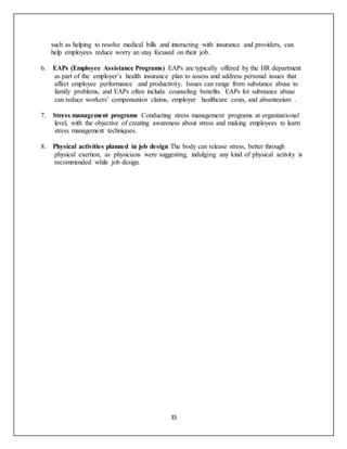 35
such as helping to resolve medical bills and interacting with insurance and providers, can
help employees reduce worry an stay focused on their job.
6.EAPs (Employee Assistance Programs) EAPs are typically offered by the HR department
as part of the employer’s health insurance plan to assess and address personal issues that
affect employee performance and productivity. Issues can range from substance abuse to
family problems, and EAPs often include counseling benefits. EAPs for substance abuse
can reduce workers’ compensation claims, employer healthcare costs, and absenteeism .
7.Stress management programs Conducting stress management programs at organizational
level, with the objective of creating awareness about stress and making employees to learn
stress management techniques.
8.Physical activities planned in job design The body can release stress, better through
physical exertion, as physicians were suggesting, indulging any kind of physical activity is
recommended while job design.
 