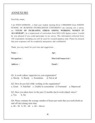 39
ANNEXURE
Good day maam,
I am SNEH SAMRANI , a final year student ,bearing Id no 13BBAH009 from JOSEPH
SCHOOL OF BUSINESS STUDIES,SHIATS UNIVERSITY.I am carrying out a survey
on “STUDY OF INCREASING STRESS AMONG WORKING WOMEN IN
ALLAHABAD”. As a requirement of curriculum from B.B.A (H) degree course. I would
be very pleased if you could participate in my survey. This information collected from
100 respondents including you will be used for research purpose only. Please be ensured
that your responses will be completely anonymous and confidential.
Thank you very much for your time and suggestions .
Name : Age:
Occupation : Married/Unmarried :
Address : Email :
Q1. Is work culture supportive in your organization?
a. Mostly b. Rarely c. Sometimes d. Not at all
Q2. How do you feel while working in the organization?
a. Great b. Satisfied c. Unable to concentrate d. Frustrated e. Depressed
Q3. Have you taken leave in the past 12 months due to work related stress?
a. Yes b. No
Q4. Please estimate the average number of hours per week that you work (both on
and off site) during term time.
a. 40 – 50 b. 50 – 60 c. 60 – Above
 