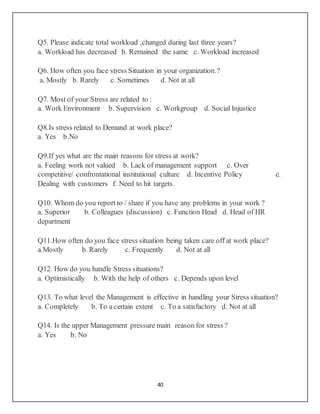 40
Q5. Please indicate total workload ,changed during last three years?
a. Workload has decreased b. Remained the same c. Workload increased
Q6. How often you face stress Situation in your organization.?
a. Mostly b. Rarely c. Sometimes d. Not at all
Q7. Most of your Stress are related to :
a. Work Environment b. Supervision c. Workgroup d. Social Injustice
Q8.Is stress related to Demand at work place?
a. Yes b.No
Q9.If yes what are the main reasons for stress at work?
a. Feeling work not valued b. Lack of management support c. Over
competitive/ confrontational institutional culture d. Incentive Policy e.
Dealing with customers f. Need to hit targets.
Q10. Whom do you report to / share if you have any problems in your work ?
a. Superior b. Colleagues (discussion) c. Function Head d. Head of HR
department
Q11.How often do you face stress situation being taken care off at work place?
a.Mostly b. Rarely c. Frequently d. Not at all
Q12. How do you handle Stress situations?
a. Optimistically b. With the help of others c. Depends upon level
Q13. To what level the Management is effective in handling your Stress situation?
a. Completely b. To a certain extent c. To a satisfactory d. Not at all
Q14. Is the upper Management pressure main reason for stress ?
a. Yes b. No
 