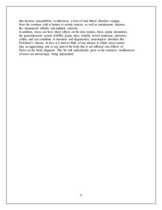 9
that increase susceptibility to infections, a host of viral linked disorders ranging
from the common cold to herpes to certain cancers, as well as autoimmune diseases
like rheumatoid arthritis and multiple sclerosis.
In addition, stress can have direct effects on the skin (rashes, hives, atopic dermatitis),
the gastrointestinal system (GERD, peptic ulcer, irritable bowel syndrome, ulcerative
colitis) and can contribute to insomnia and degenerative neurological disorders like
Parkinson’s disease. In fact, it is hard to think of any disease in which stress cannot
play an aggravating role or any part of the body that is not affected (see Effects of
Stress on the Body diagram). This list will undoubtedly grow as the extensive ramifications
of stress are increasingly being appreciated.
 