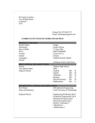 04 Venice Complex
Von Willigh Street
Centurion
0157
Contact No: 073 4631377
Email: lesibampai@gmail.com
CURRICULUM VITAE OF LESIBA SINAH MPAI
PERSONAL DETAILS
Marital Status : Single
Nationality : South African
Date of Birth : 27 July 1984
ID no : 8407270489080
License : Code 10 (C1)
Gender : Female
Languages : English (Good), Sepedi
(Good)
: Afrikaans (Fair), Zulu (Fair)
EDUCATIONAL QUALIFICATION
School : Mahoai High School
Year Matriculated : 2002
Subjects Passed : English HG B
: Sepedi HG B
: Afrikaans HG D
: Biology HG E
: Physical Science SG D
: Mathematics SG C
HIGHER EDUCATIONAL QUALIFICATION
Post Matric : ND Industrial Engineering
Name of Institution : Vaal University of Technology
Subjects Passed : Engineering Workstudy I& II
: Production Engineering I & II
: Mechanical Engineering I
: Electrical Engineering I
: Quality Techniques I
: Mechanics I
: Mathematics I
 