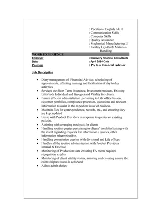 : Vocational English I & II
: Communication Skills
: Computer Skills
: Quality Assurance
: Mechanical Manufacturing II
: Facility Lay-Out& Material-
Handling
WORK EXPERIENCE
Employer : Discovery Financial Consultants
Date : April 2014-Date
Position : PA to a Financial Advisor
Job Description
 Diary management of Financial Advisor, scheduling of
appointments, effecting running and facilitation of day to day
activities
 Services the Short Term Insurance, Investment products, Existing
Life (both Individual and Groups) and Vitality for clients.
 Ensure efficient administration pertaining to Life office liaison,
customer portfolios, compliance processes, quotations and relevant
information to assist in the expedient issue of business.
 Maintain files for correspondence, records, etc., and ensuring they
are kept updated
 Liaise with Product Providers in response to queries on existing
policies.
 Assisting with arranging medicals for clients
 Handling routine queries pertaining to clients’ portfolio liaising with
the client regarding requests for information / queries, other
information where possible.
 Handling commission queries with divisional and Life offices.
 Handles all the routine administration with Product Providers
internal & External
 Monitoring of Production stats ensuring FA meets required
recognition credits
 Monitoring of client vitality status, assisting and ensuring ensure the
clients highest status is achieved
 Adhoc admin duties
 