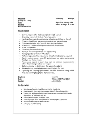 Employer : Discovery Holdings
(Group Risk Sales)
Date : April 2010-January 2014
Position : Office Manager & PA to
Franchise Director
Job Description
 Diary Management for the Director (Electronic) & Manual
 Organizing events incl. Strategic Planning sessions
 Handling of correspondences including delegation and follow-up thereof
 Preparing for all Senior Management meetings and taking minutes
 Collating and sending off of monthly reports to stakeholders
 Screening of calls and directing them to relevant departments
 Travel Arrangements
 Controlling the Director’s Budget
 Typing of own correspondences and report writing
 Managing and co-ordination of functions
 Performing general office and personal duties for the Director as required
 Receive various scheme group life quote request and capture quotes using
Paradigm and Pricing systems
 Assess quote requests to ensure they meet our minimum requirements to
advise the client on procedures and progress
 Daily monitoring of statistics on the system (paradigm)
 Responding to correspondence received (emails, fax etc)
 Updating and creating spreadsheets on excel and maintaining client
files and handling telephonic client inquiries.
Employer : Coricraft
Date : October 2009-March 2010
Position : Administrator
Job Description
 Identifying of policies in all Commercial Services Units
 Together with the respective manager, identify, formulate policies
 Conducting workshops by means of slide presentations and inter-active
discussions on approved policies
 Liaising with suppliers on a daily basis
 Assisting supply chain management in identifying BEE companies
 Policies and Procedures Administrator
 Arranging Board meetings
 
