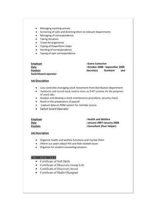  Managing meeting venues
 Screening of calls and directing them to relevant departments
 Managing of correspondence
 Taking dictation
 Travel Arrangements
 Typing of PowerPoint slides
 Handing of correspondence
 Typing of own correspondence
Employer : Game Centurion
Date : October 2008 - September 2009
Position :Secretary Assistant and
Switchboard operator
Job Description
 Loss controller,managing stock movement from distribution department
 Authorize and record stock used in store on SAP systems for the purposes
of stock take
 Analyze and develop a stock maintenance procedure, security check.
 Assist in the preparation of payroll
 Capture data on POM system for member access
 Switch board Operator
Employer : Health and Welfare
Date : January 2007-January 2008
Position : Consultant (Peer Helper)
Job Description
 Organize health and welfare functions and market them
 Inform our peers about HIV and Aids related issues
 Organize for student counseling sessions.
ACHIEVEMENTS
 Certificate of Soft Skills
 Certificate of Discovery Group Life
 Certificate of Discovery Invest
 Certificate of Maths Olympiad
 