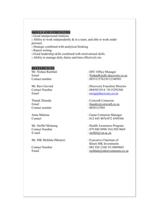 SKILLS AND STRENGTHS
: Good interpersonal relations
: Ability to work independently & in a team, and able to work under
pressure
: Strategic combined with analytical thinking
: Report writing
: Good leadership skills combined with motivational skills.
: Ability to manage daily duties and time effectively etc.
REFFERENCES
Mr. Nishan Rambali : DFC Office Manager
Email : NishanR@dfc.discovery.co.za
Contact number : 0835315762/0112348501
Mr. Ravi Govind : Discovery Franchise Director
Contact Number : 0845051014 / 0115292560
Email : ravig@discovery.co.za
Thandi Xhundu : Coricraft Centurion
Email : thandix@coricraft.co.za
Contact number : 0828121945
Anna Malema : Game Centurion Manager
Contact : 012 643 4076/072 4549366
Mr. Stoffel Motaung : Health Awareness Program
Contact Number : 079 880 0998/ 016 950 9669
E-mail : stoffel@vut.ac.za
Mr. MK Mohlala (Mentor) : Executive Chairman of
Khum MK Investments
Contact Number : 082 928 2160/ 0110889603
Email : mohlala@mkinvestments.co.za
 