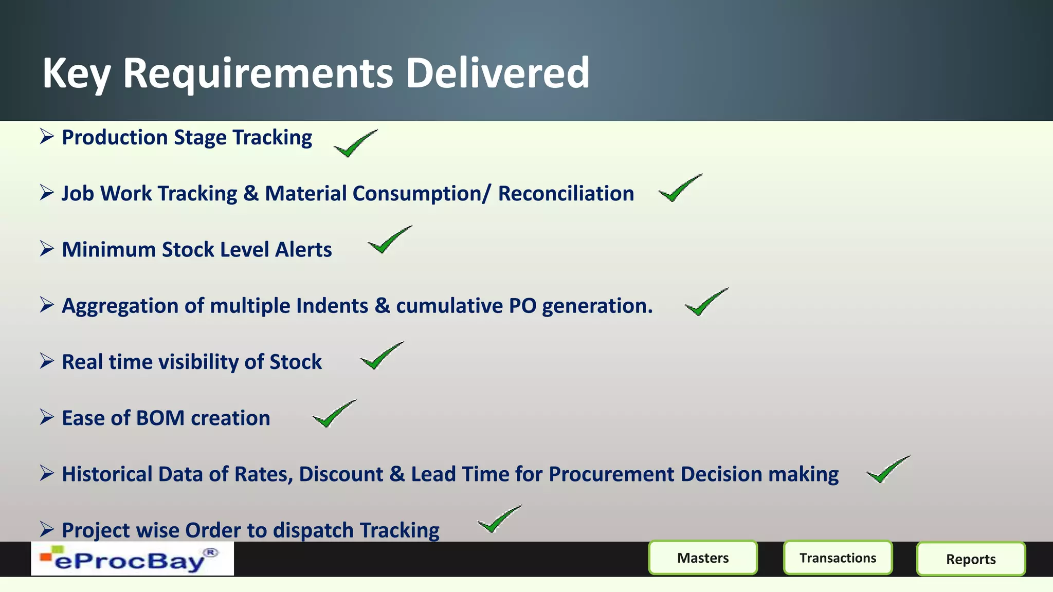 Key Requirements Delivered
 Production Stage Tracking
 Job Work Tracking & Material Consumption/ Reconciliation
 Minimum Stock Level Alerts
 Aggregation of multiple Indents & cumulative PO generation.
 Real time visibility of Stock
 Ease of BOM creation
 Historical Data of Rates, Discount & Lead Time for Procurement Decision making
 Project wise Order to dispatch Tracking
ReportsMasters Transactions
 