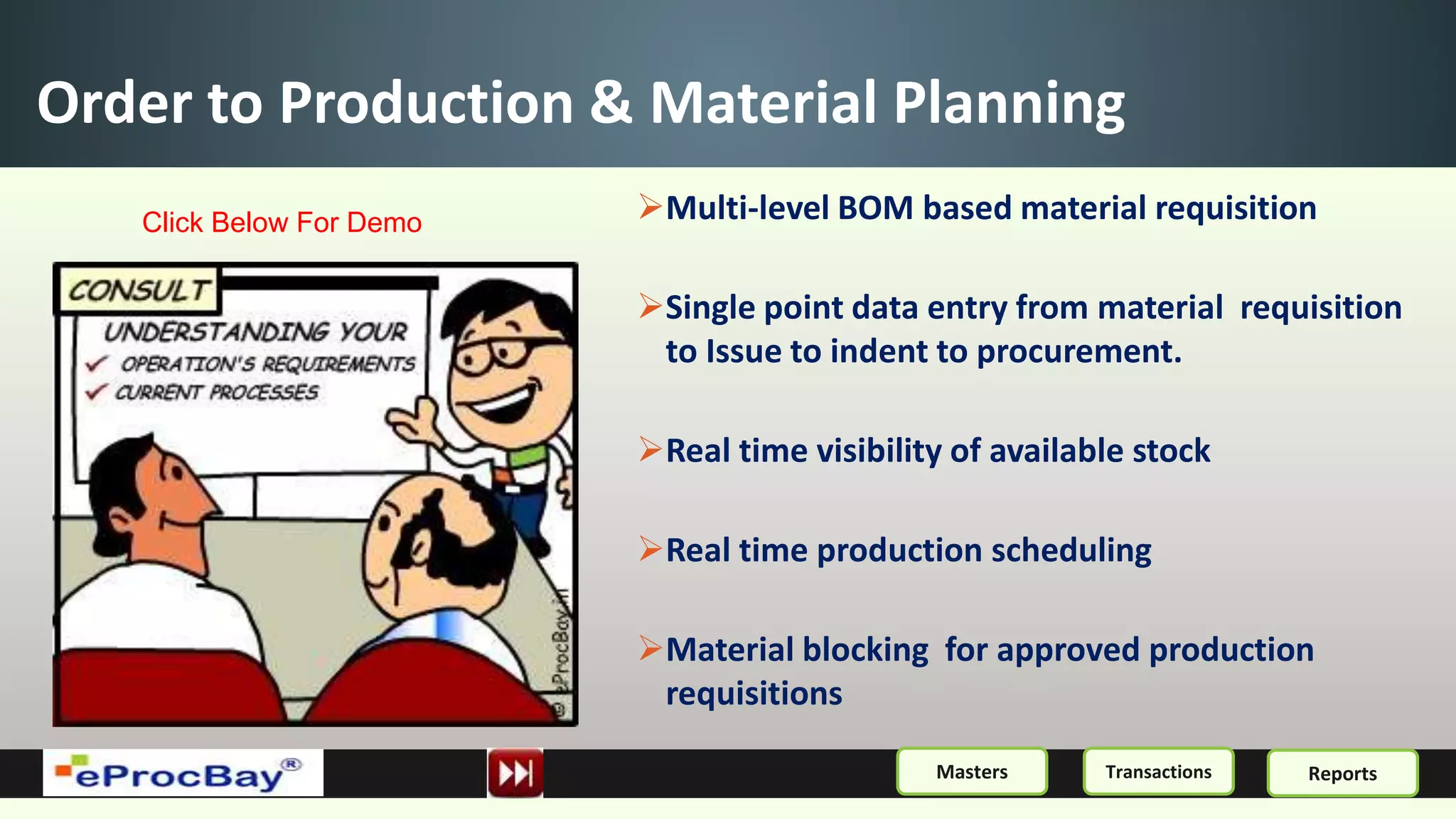 Order to Production & Material Planning
Multi-level BOM based material requisition
Single point data entry from material requisition
to Issue to indent to procurement.
Real time visibility of available stock
Real time production scheduling
Material blocking for approved production
requisitions
ReportsMasters Transactions
Click Below For Demo
 