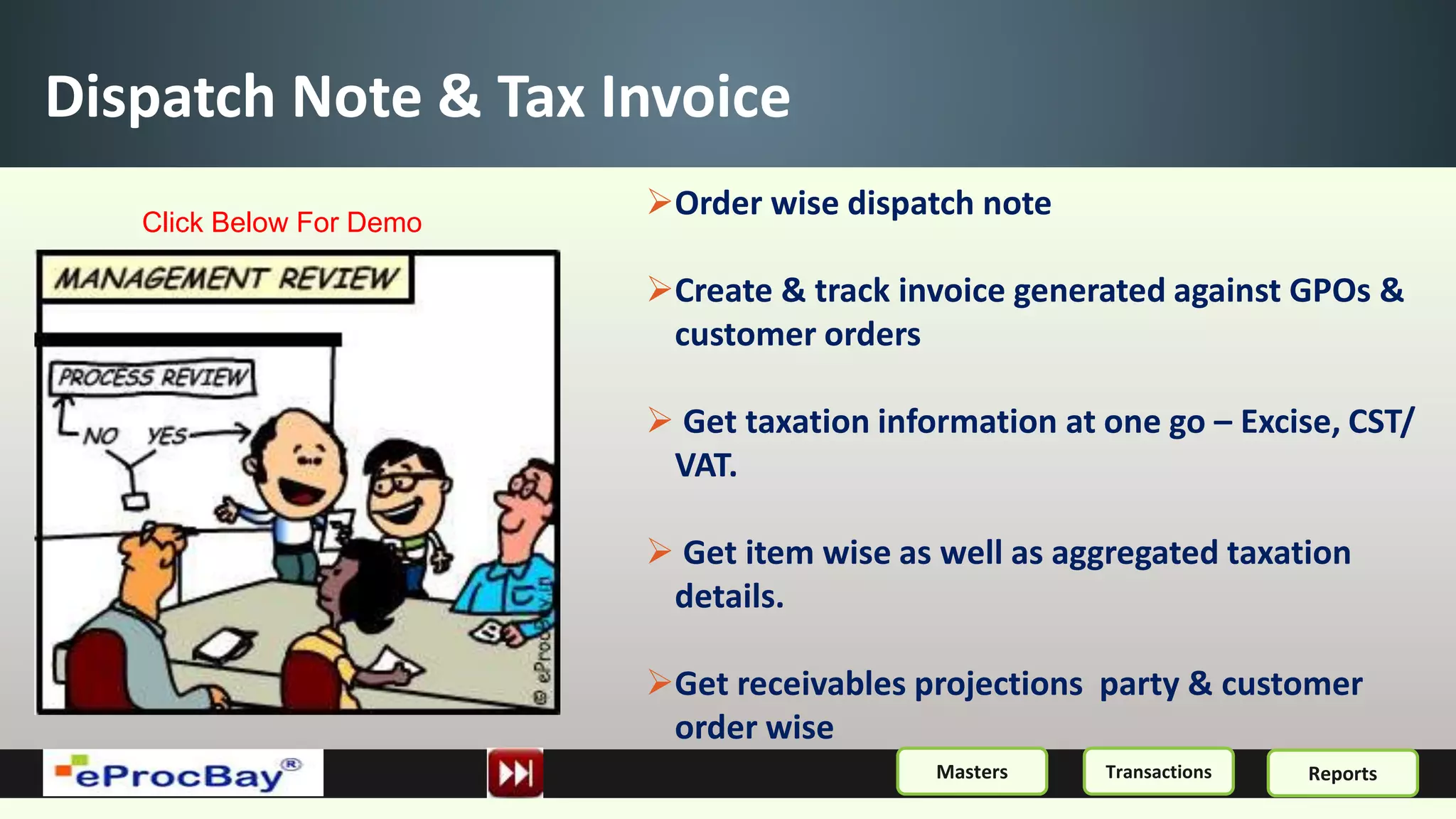 Dispatch Note & Tax Invoice
Order wise dispatch note
Create & track invoice generated against GPOs &
customer orders
 Get taxation information at one go – Excise, CST/
VAT.
 Get item wise as well as aggregated taxation
details.
Get receivables projections party & customer
order wise
ReportsMasters Transactions
Click Below For Demo
 