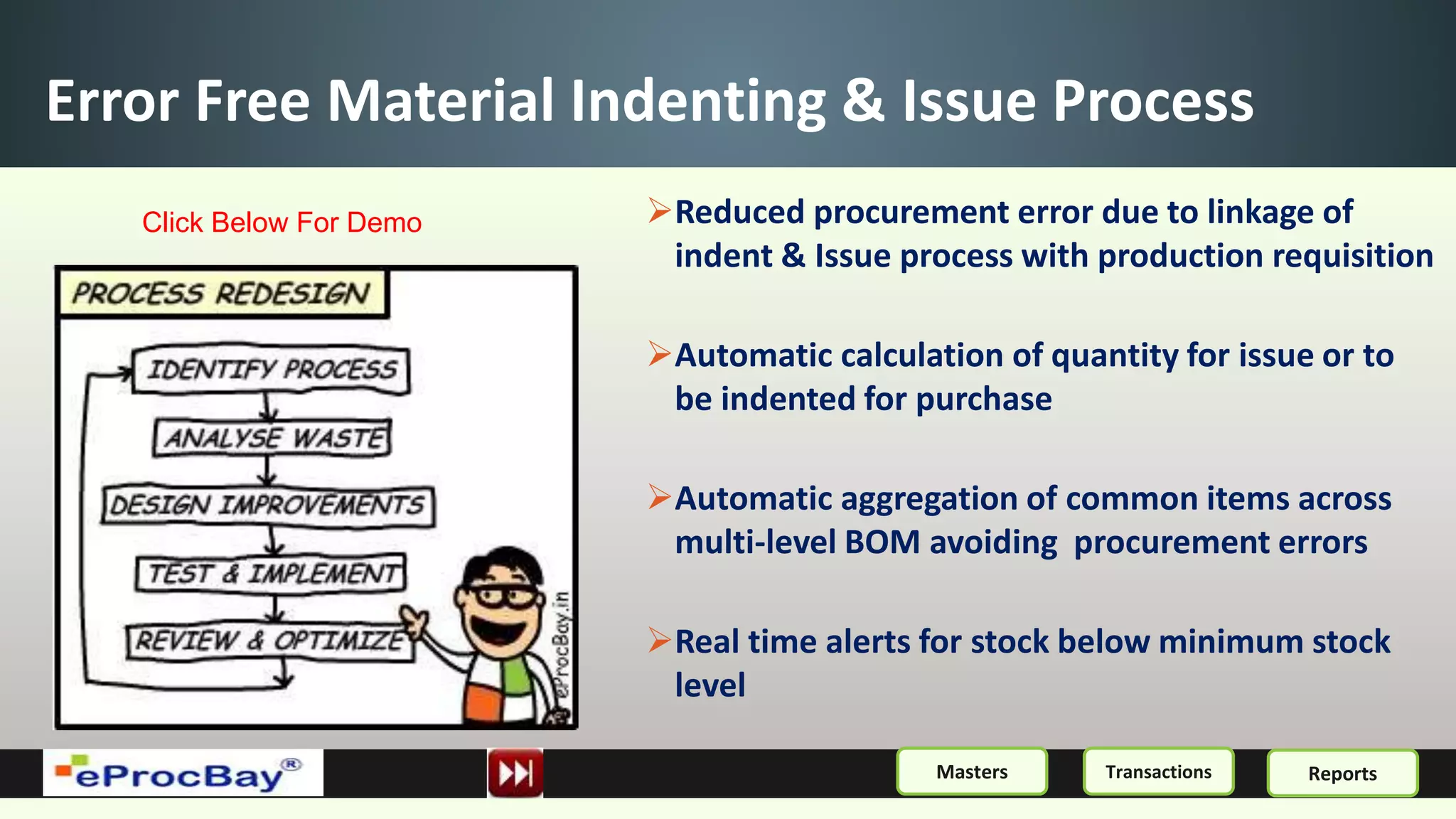 Error Free Material Indenting & Issue Process
Reduced procurement error due to linkage of
indent & Issue process with production requisition
Automatic calculation of quantity for issue or to
be indented for purchase
Automatic aggregation of common items across
multi-level BOM avoiding procurement errors
Real time alerts for stock below minimum stock
level
ReportsMasters Transactions
Click Below For Demo
 