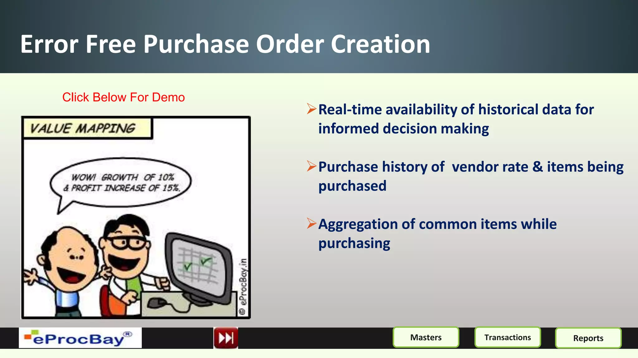 Error Free Purchase Order Creation
Real-time availability of historical data for
informed decision making
Purchase history of vendor rate & items being
purchased
Aggregation of common items while
purchasing
ReportsMasters Transactions
Click Below For Demo
 
