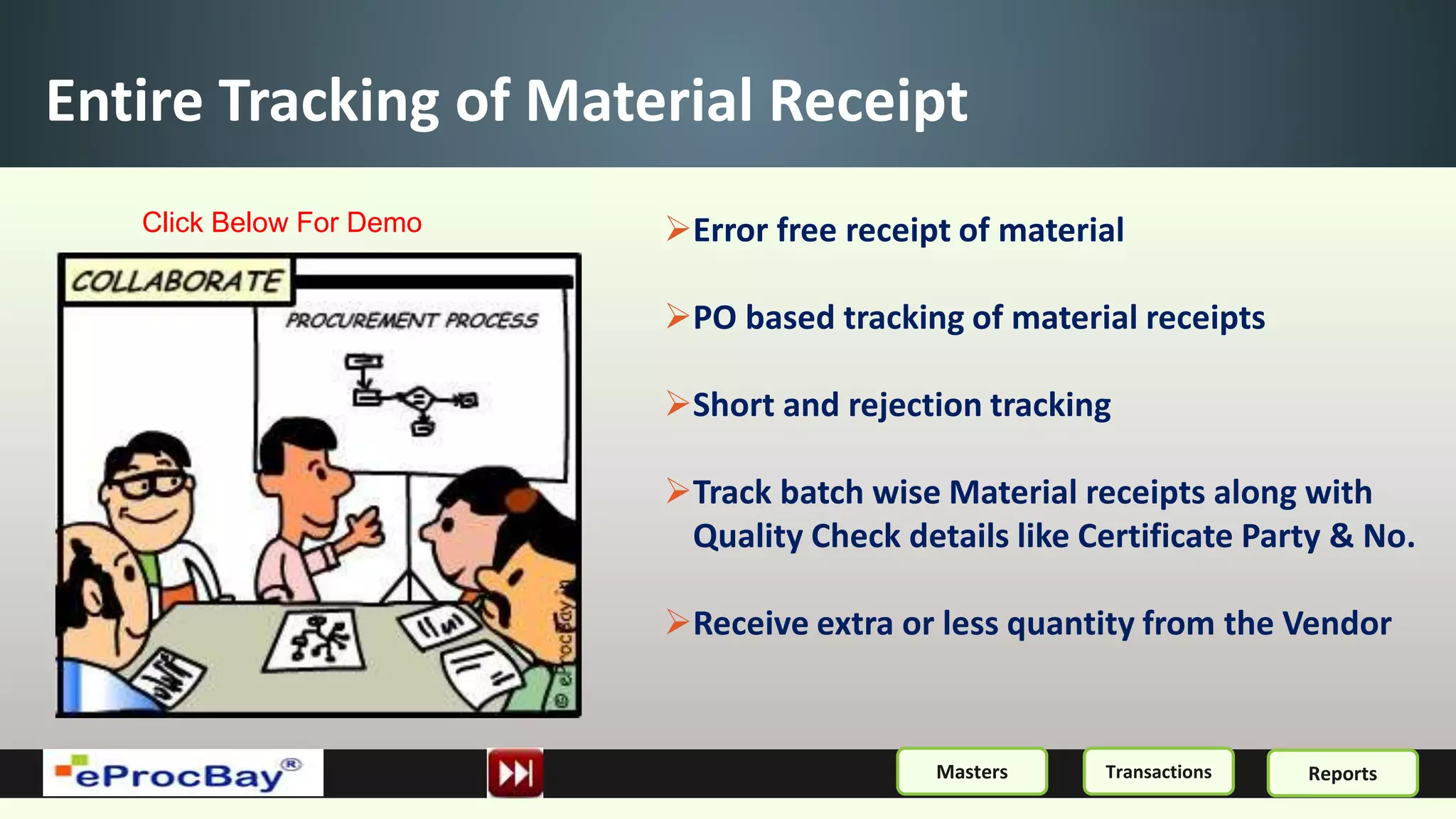 Entire Tracking of Material Receipt
Error free receipt of material
PO based tracking of material receipts
Short and rejection tracking
Track batch wise Material receipts along with
Quality Check details like Certificate Party & No.
Receive extra or less quantity from the Vendor
ReportsMasters Transactions
Click Below For Demo
 