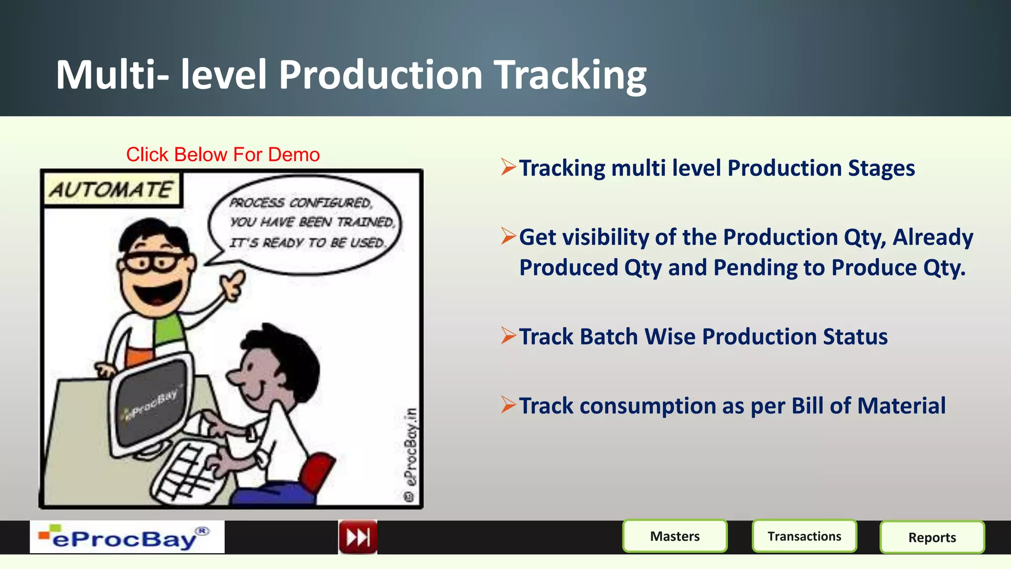 Multi- level Production Tracking
Tracking multi level Production Stages
Get visibility of the Production Qty, Already
Produced Qty and Pending to Produce Qty.
Track Batch Wise Production Status
Track consumption as per Bill of Material
ReportsMasters Transactions
Click Below For Demo
 