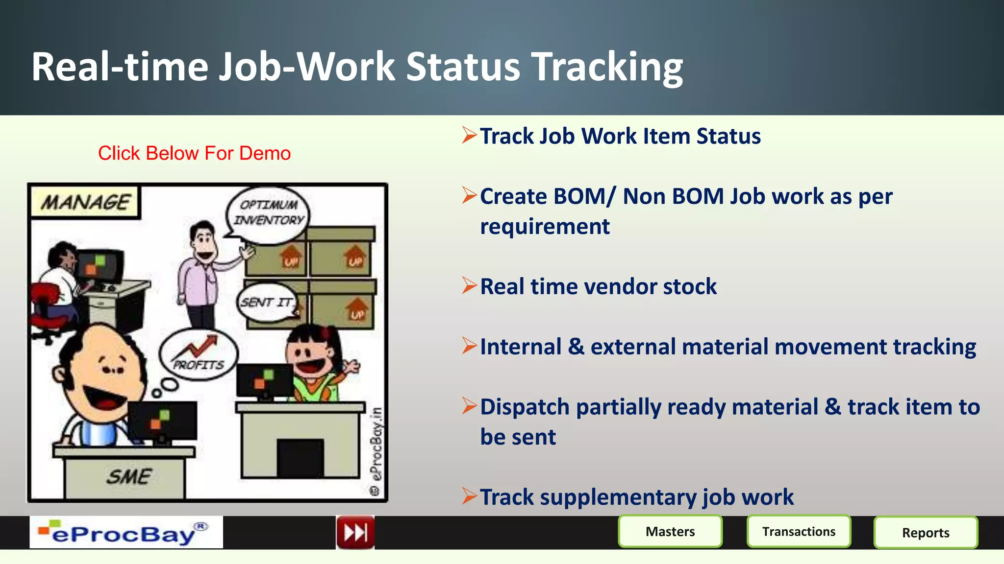 Real-time Job-Work Status Tracking
Track Job Work Item Status
Create BOM/ Non BOM Job work as per
requirement
Real time vendor stock
Internal & external material movement tracking
Dispatch partially ready material & track item to
be sent
Track supplementary job work
ReportsMasters Transactions
Click Below For Demo
 