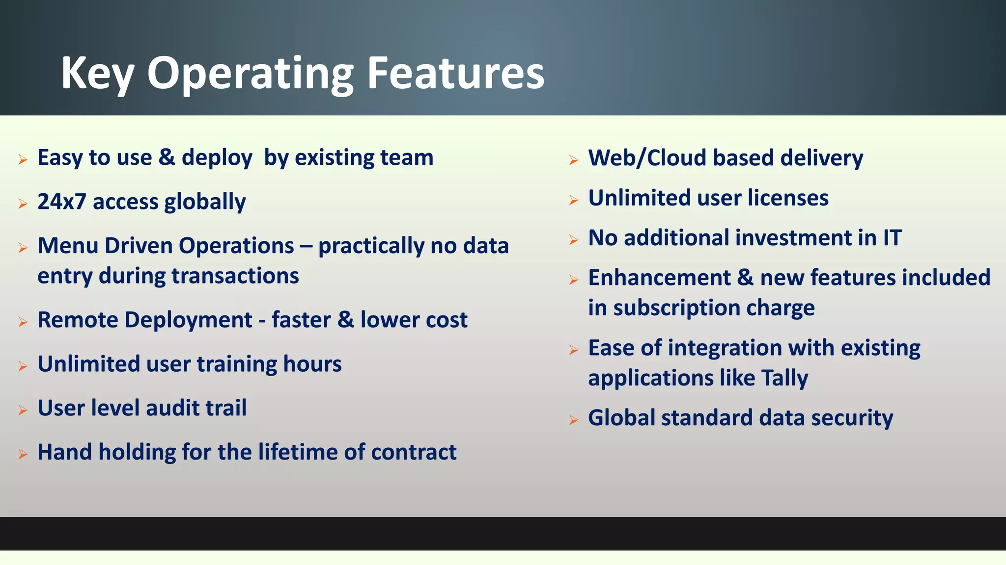 Key Operating Features
 Easy to use & deploy by existing team
 24x7 access globally
 Menu Driven Operations – practically no data
entry during transactions
 Remote Deployment - faster & lower cost
 Unlimited user training hours
 User level audit trail
 Hand holding for the lifetime of contract
 Web/Cloud based delivery
 Unlimited user licenses
 No additional investment in IT
 Enhancement & new features included
in subscription charge
 Ease of integration with existing
applications like Tally
 Global standard data security
 