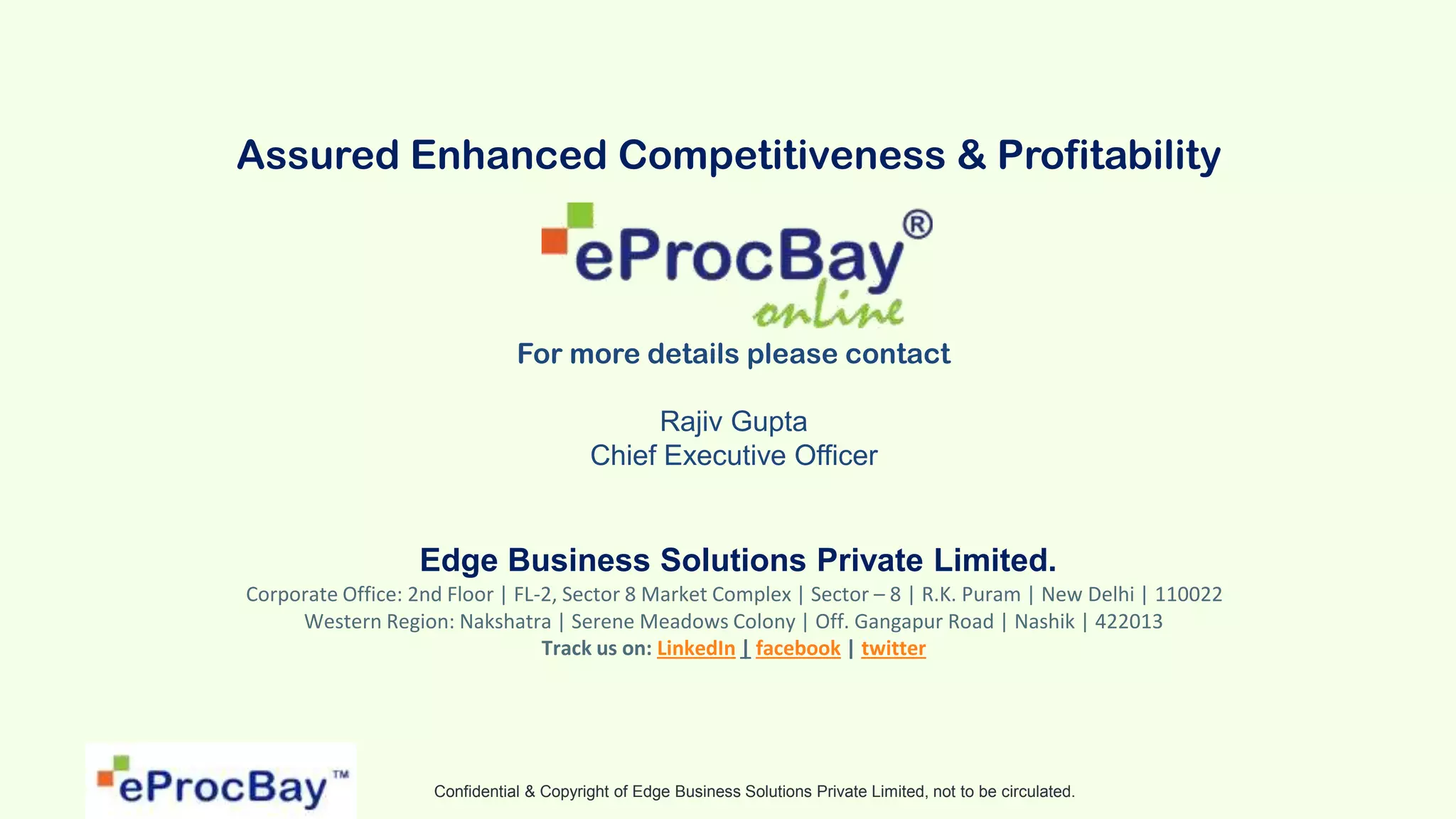 Confidential & Copyright of Edge Business Solutions Private Limited, not to be circulated.
Assured Enhanced Competitiveness & Profitability
For more details please contact
Rajiv Gupta
Chief Executive Officer
Edge Business Solutions Private Limited.
Corporate Office: 2nd Floor | FL-2, Sector 8 Market Complex | Sector – 8 | R.K. Puram | New Delhi | 110022
Western Region: Nakshatra | Serene Meadows Colony | Off. Gangapur Road | Nashik | 422013
Track us on: LinkedIn | facebook | twitter
 