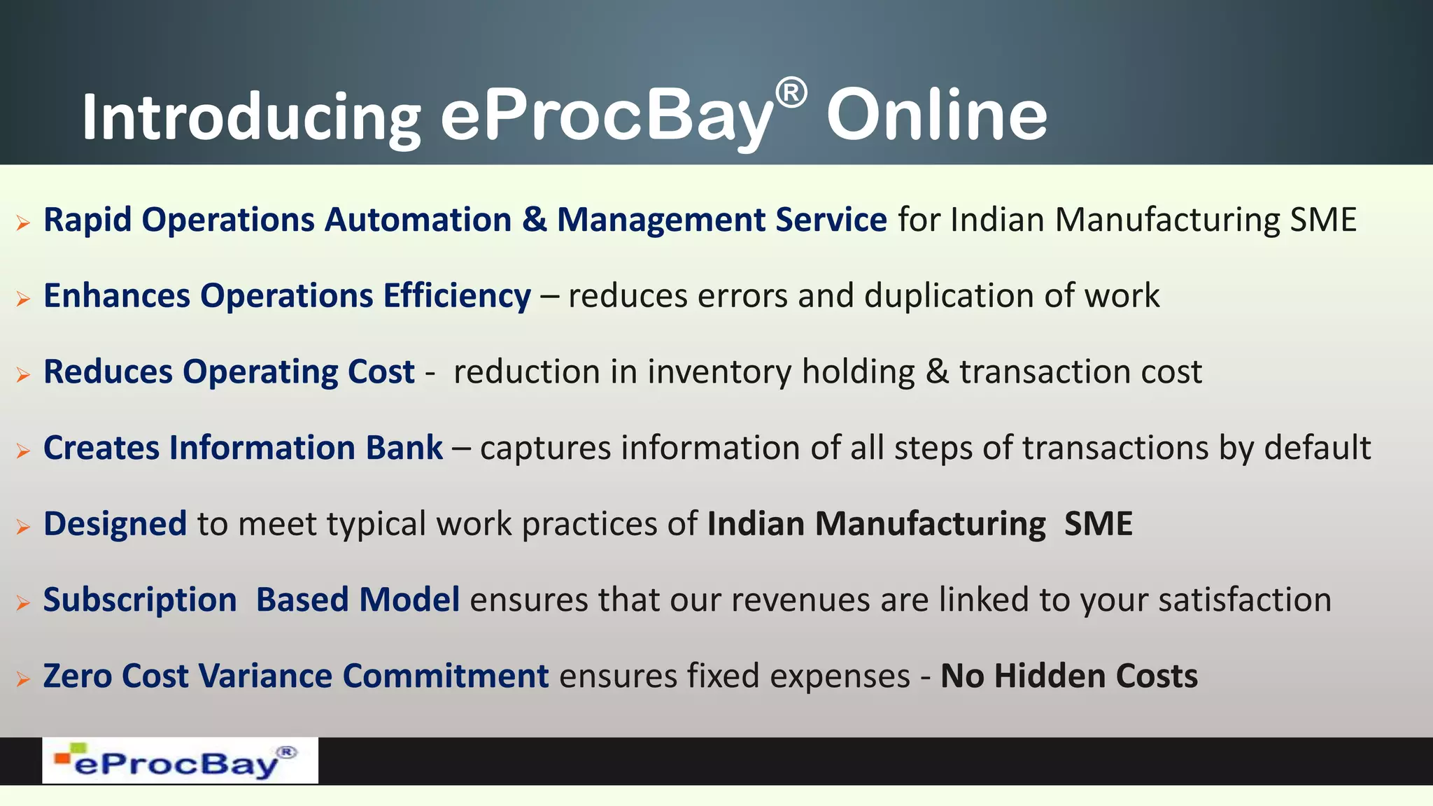 Introducing eProcBay®
Online
 Rapid Operations Automation & Management Service for Indian Manufacturing SME
 Enhances Operations Efficiency – reduces errors and duplication of work
 Reduces Operating Cost - reduction in inventory holding & transaction cost
 Creates Information Bank – captures information of all steps of transactions by default
 Designed to meet typical work practices of Indian Manufacturing SME
 Subscription Based Model ensures that our revenues are linked to your satisfaction
 Zero Cost Variance Commitment ensures fixed expenses - No Hidden Costs
 
