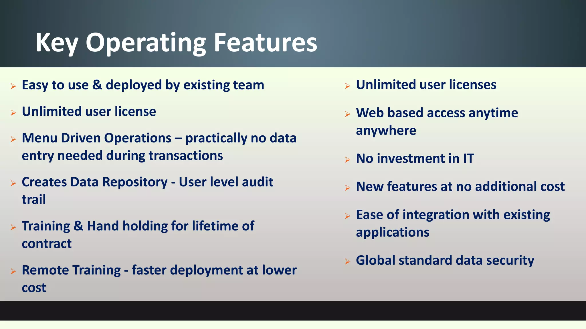 Key Operating Features
 Easy to use & deployed by existing team
 Unlimited user license
 Menu Driven Operations – practically no data
entry needed during transactions
 Creates Data Repository - User level audit
trail
 Training & Hand holding for lifetime of
contract
 Remote Training - faster deployment at lower
cost
 Unlimited user licenses
 Web based access anytime
anywhere
 No investment in IT
 New features at no additional cost
 Ease of integration with existing
applications
 Global standard data security
 