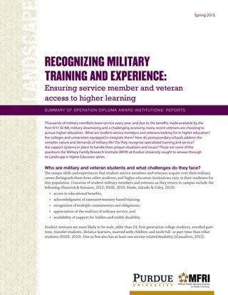 Thousands of military members leave service every year, and due to the benefits made available by the
Post-9/11 GI Bill, military downsizing and a challenging economy, many recent veterans are choosing to
pursue higher education. What are student service members and veterans looking for in higher education?
Are colleges and universities equipped to integrate them? How do postsecondary schools address the
complex nature and demands of military life? Do they recognize specialized training and service?
Are support systems in place to handle their unique situations and issues? Those are some of the
questions the Military Family Research Institute (MFRI) at Purdue University sought to answer through
its Landscape in Higher Education series.
Who are military and veteran students and what challenges do they face?
The unique skills and experiences that student service members and veterans acquire over their military
career distinguish them from other students, and higher education institutions vary in their readiness for
this population. Concerns of student military members and veterans as they return to campus include the
following (Hamrick & Rumann, 2012; NSSE, 2010; Steele, Salcedo & Coley, 2010):
»» access to educational benefits;
»» acknowledgment of extensive mastery-based training;
»» recognition of multiple commitments and obligations;
»» appreciation of the realities of military service; and
»» availability of support for hidden and visible disability.
Student veterans are more likely to be male, older than 24, first generation college students, enrolled part-
time, transfer students, distance learners, married with children, and work full- or part-time than other
students (NSSE, 2010). One in five also has at least one service-related disability (iCasualties, 2012).
RECOGNIZING MILITARY
TRAINING AND EXPERIENCE:
Ensuring service member and veteran
access to higher learning
LANDSCAPE
SUMMARY OF OPERATION DIPLOMA AWARD INSTITUTIONS’ REPORTS
Spring 2015
 