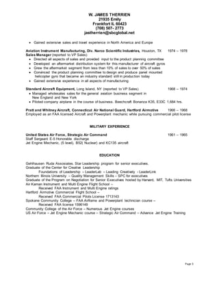 W. JAMES THERRIEN
21935 Emily
Frankfort IL 60423
(708) 507- 2773
jastherrien@sbcglobal.net
Page 3
 Gained extensive sales and travel experience in North America and Europe
Aviation Instrument Manufacturing, Div. Narco Scientific Industries, Houston, TX 1974 – 1978
Sales Manager (reported to VP Sales)
 Directed all aspects of sales and provided input to the product planning committee
 Developed an aftermarket distribution system for this manufacturer of aircraft gyros
 Grew the aftermarket segment from less than 10% of sales to over 50% of sales
 Convinced the product planning committee to design and produce panel mounted
helicopter gyro that became an industry standard still in production today
 Gained extensive experience in all aspects of manufacturing
Standard Aircraft Equipment, Long Island, NY (reported to VP Sales) 1968 – 1974
 Managed wholesales sales for the general aviation business segment in
New England and New York
 Piloted company airplane in the course of business. Beechcraft Bonanza K35, E33C 1,684 hrs.
Pratt and Whitney Aircraft, Connecticut Air National Guard, Hartford Airmotive 1966 – 1968
Employed as an FAA licensed Aircraft and Powerplant mechanic while pursuing commercial pilot license
MILITARY EXPERIENCE
United States Air Force, Strategic Air Command 1961 – 1965
Staff Sergeant E-5 Honorable discharge
Jet Engine Mechanic, (5 level), B52( Nuclear) and KC135 aircraft
EDUCATION
Gehlhausen Ruda Assosiates. Star Leadership program for senior executives.
Graduate of the Center for Creative Leadership
Foundations of Leadership – LeaderLab – Leading Creatively - LeaderLink
Northern Illinois University – Quality Management Skills – SPC for executives
Graduate of the Program on Negotiation for Senior Executives hosted by Harvard, MIT, Tufts Universities
Air Kaman Instrument and Multi Engine Flight School –
Received FAA Instrument and Multi Engine ratings
Hartford Airmotive Commercial Flight School –
Received FAA Commercial Pilots License 1713143
Spokane Community College – FAA Airframe and Powerplant technician course –
Received FAA license 1596149
Community College of the Air Force – Numerous Jet Engine courses
US Air Force – Jet Engine Mechanic course – Strategic Air Command – Advance Jet Engine Training
 