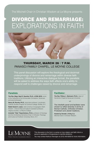 This panel discussion will explore the theological and doctrinal
underpinnings of divorce and remarriage within diverse faith
traditions. Utilizing an interactive dialogue format, the panelists
will be asked to address the ways faith affects one’s ability to
respond well to challenges raised by divorce and remarriage.
THURSDAY, MARCH 26 | 7 P.M.
PANASCI FAMILY CHAPEL, LE MOYNE COLLEGE
The Mitchell Chair in Christian Wisdom at Le Moyne presents
DIVORCE AND REMARRIAGE:
EXPLORATIONS IN FAITH
This discussion is the first in a series on how religion and faith inform a
person’s application of forgiveness to real-life situations.
You may contact Kathryn Hennigan at (315) 445-6200 for more information.
Panelists:
The Rev. Msgr. Neal E. Quartier, Ph.D., LCSW, BCD, rector
of the Cathedral of the Immaculate Conception, Syracuse,
and psychotherapist
Nancy M. Rourke, Ph.D., associate professor, coordinator
Catholic Studies Program at Canisius College, Buffalo, N.Y.
Rabbi Daniel A. Jezer, rabbi emeritus Congregation Beth
Sholom – Chevra Shas and adjunct assistant professor,
religious studies, Le Moyne College
Aristotle “Telly” Papanikolaou, Ph.D., professor of theology
and the Archbishop Demetrios Chair in Orthodox Theology
and Culture at Fordham University, Bronx, N.Y.
Facilitator:
The Rev.Tiffany L. Steinwert, Ph.D., dean of
Hendricks Chapel at Syracuse University
S
The interfaith panel and facilitator were
chosen to reflect diversity in terms of
Roman Catholic, Orthodox Christian,
Protestant and Jewish traditions.
Hosted by Donald J. Kirby, S.J.
Mitchell Chair in Christian Wisdom
 