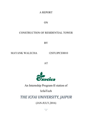 1
A REPORT
ON
CONSTRUCTION OF RESIDENTIAL TOWER
BY
MAYANK WALECHA 12STUJPCE0010
AT
An Internship Program-II station of
IcfaiTech
THE ICFAI UNIVERSITY, JAIPUR
(JAN-JULY,2016)
 