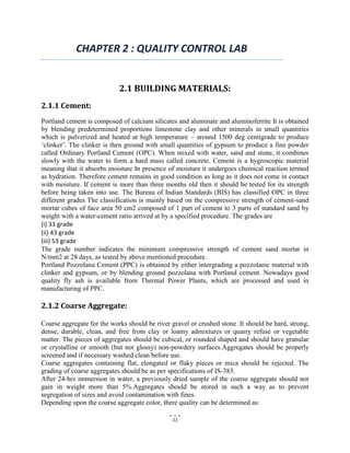 11
CHAPTER 2 : QUALITY CONTROL LAB
2.1 BUILDING MATERIALS:
2.1.1 Cement:
Portland cement is composed of calcium silicates and aluminate and aluminoferrite It is obtained
by blending predetermined proportions limestone clay and other minerals in small quantities
which is pulverized and heated at high temperature – around 1500 deg centigrade to produce
‘clinker’. The clinker is then ground with small quantities of gypsum to produce a fine powder
called Ordinary Portland Cement (OPC). When mixed with water, sand and stone, it combines
slowly with the water to form a hard mass called concrete. Cement is a hygroscopic material
meaning that it absorbs moisture In presence of moisture it undergoes chemical reaction termed
as hydration. Therefore cement remains in good condition as long as it does not come in contact
with moisture. If cement is more than three months old then it should be tested for its strength
before being taken into use. The Bureau of Indian Standards (BIS) has classified OPC in three
different grades The classification is mainly based on the compressive strength of cement-sand
mortar cubes of face area 50 cm2 composed of 1 part of cement to 3 parts of standard sand by
weight with a water-cement ratio arrived at by a specified procedure. The grades are
(i) 33 grade
(ii) 43 grade
(iii) 53 grade
The grade number indicates the minimum compressive strength of cement sand mortar in
N/mm2 at 28 days, as tested by above mentioned procedure.
Portland Pozzolana Cement (PPC) is obtained by either intergrading a pozzolanic material with
clinker and gypsum, or by blending ground pozzolana with Portland cement. Nowadays good
quality fly ash is available from Thermal Power Plants, which are processed and used in
manufacturing of PPC.
2.1.2 Coarse Aggregate:
Coarse aggregate for the works should be river gravel or crushed stone .It should be hard, strong,
dense, durable, clean, and free from clay or loamy admixtures or quarry refuse or vegetable
matter. The pieces of aggregates should be cubical, or rounded shaped and should have granular
or crystalline or smooth (but not glossy) non-powdery surfaces.Aggregates should be properly
screened and if necessary washed clean before use.
Coarse aggregates containing flat, elongated or flaky pieces or mica should be rejected. The
grading of coarse aggregates should be as per specifications of IS-383.
After 24-hrs immersion in water, a previously dried sample of the coarse aggregate should not
gain in weight more than 5%.Aggregates should be stored in such a way as to prevent
segregation of sizes and avoid contamination with fines.
Depending upon the coarse aggregate color, there quality can be determined as:
 