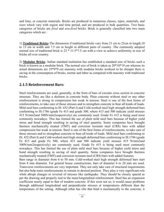13
and lime, or concrete materials. Bricks are produced in numerous classes, types, materials, and
sizes which vary with region and time period, and are produced in bulk quantities. Two basic
categories of bricks are fired and non-fired bricks. Brick is generally classified into two main
categories which are :
1) Traditional Bricks-The dimension if traditional bricks vary from 21 cm to 25cm in length,10
to 13 cm in width and 7.5 cm in height in different parts of country .The commonly adopted
normal size of traditional brick is 23 * 11.5*7.5 cm with a view to achieve uniformity in size of
bricks all over country.
2) Modular Bricks- Indian standard institution has established a standard size of bricks such a
brick is known as a modular brick. The normal size of brick is taken as 20*10*10 cm whereas its
actual dimensions are 19*9*9 cm masonry with modular bricks workout to be cheaper there is
saving in the consumption of bricks, mortar and labor as compared with masonry with traditional
bricks.
2.1.5 Reinforcement Bars:
Steel reinforcements are used, generally, in the form of bars of circular cross section in concrete
structure. They are like a skeleton in concrete body. Plain concrete without steel or any other
reinforcement is strong in compression but weak in tension. Steel is one of the best forms of
reinforcements, to take care of those stresses and to strengthen concrete to bear all kinds of loads.
Mild steel bars conforming to IS: 432 (Part I) and Cold-worked steel high strength deformed bars
conforming to IS:1786 (grade Fe 415 and grade 500, where 415 and 500 indicate yield stresses
415 N/mm2and 500N/mm2respectively) are commonly used. Grade Fe 415 is being used most
commonly nowadays. This has limited the use of plain mild steel bars because of higher yield
stress and bond strength resulting in saving of steel quantity. Some companies have brought
thermos mechanically treated (TMT) and corrosion resistant steel (CRS) bars with added
compression but weak in tension. Steel is one of the best forms of reinforcements, to take care of
those stresses and to strengthen concrete to bear all kinds of loads. Mild steel bars conforming to
IS: 432 (Part I) and Cold-worked steel high strength deformed bars conforming to IS:1786 (grade
Fe 415 and grade Fe 500, where 415 and 500 indicate yield stresses 415 N/mm2and
500N/mm2respectively) are commonly used. Grade Fe 415 is being used most commonly
nowadays. This has limited the use of plain mild steel bars because of higher yield stress and
bond strength resulting in saving of steel quantity. Some companies have brought thermos
mechanically treated (TMT) and corrosion resistant steel (CRS) bars with added features.
Bars range in diameter from 6 to 50 mm. Cold-worked steel high strength deformed bars start
from 8 mm diameter. For general house constructions, bars of diameter 6 to 20 mm are used.
Transverse reinforcements are very important. They not only take care of structural requirements
but also help main reinforcements to remain in desired position. They play a very significant role
while abrupt changes or reversal of stresses like earthquake .They should be closely spaced as
per the drawing and properly tied to the main/longitudinal reinforcement .Steel has an expansion
coefficient nearly equal to that of modern concrete. If this were not so, it would cause problems
through additional longitudinal and perpendicular stresses at temperatures different than the
temperature of the setting. Although rebar has ribs that bind it mechanically to the concrete, it
 