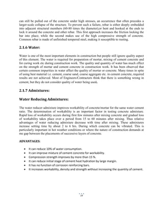 14
can still be pulled out of the concrete under high stresses, an occurrence that often precedes a
larger-scale collapse of the structure. To prevent such a failure, rebar is either deeply embedded
into adjacent structural members (60-80 times the diameter),or bent and hooked at the ends to
lock it around the concrete and other rebar. This first approach increases the friction locking the
bar into place; while the second makes use of the high compressive strength of concrete.
Common rebar is made of unfinished tempered steel, making it susceptible to rusting.
2.1.6 Water:
Water is one of the most important elements in construction but people still ignore quality aspect
of this element. The water is required for preparation of mortar, mixing of cement concrete and
for curing work etc during construction work. The quality and quantity of water has much effect
on the strength of mortar and cement concrete in construction work. It has been observed that
certain common impurities in water affect the quality of mortar or concrete. Many times in spite
of using best material i.e. cement, coarse sand, coarse aggregate etc. in cement concrete, required
results are not achieved. Most of Engineers/Contractors think that there is something wrong in
cement, but they do not consider quality of water being used.
2.1.7 Admixtures:
Water Reducing Admixtures:
The water reducer admixture improves workability of concrete/mortar for the same water cement
ratio. The determination of workability is an important factor in testing concrete admixture.
Rapid loss of workability occurs during first few minutes after mixing concrete and gradual loss
of workability takes place over a period from 15 to 60 minutes after mixing. Thus relative
advantages of water reducing admixture decrease with time after mixing. These admixtures
increase setting time by about 2 to 6 hrs. During which concrete can be vibrated. This is
particularly important in hot weather conditions or where the nature of construction demands at
me gap between the placements of successive layers of concrete.
ADVANTAGES:
 It can reduce 10% of water consumption.
 It can improve mixture of cement concrete for workability.
 Compression strength improves by more than 15 %.
 It can reduce initial stage of cement heat hydration by large margin.
 It has no function of corrosion reinforcing bars.
 It increases workability, density and strength without increasing the quantity of cement.
 