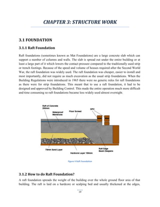 19
CHAPTER 3: STRUCTURE WORK
3.1 FOUNDATION
3.1.1 Raft Foundation
Raft foundations (sometimes known as Mat Foundations) are a large concrete slab which can
support a number of columns and walls. The slab is spread out under the entire building or at
least a large part of it which lowers the contact pressure compared to the traditionally used strip
or trench footings. Because of the speed and volume of houses required after the Second World
War, the raft foundation was widely used. The raft foundation was cheaper, easier to install and
most importantly, did not require as much excavation as the usual strip foundations. When the
Building Regulations were introduced in 1965 there were no generic rules for raft foundations
as there were for strip foundations. This meant that to use a raft foundation, it had to be
designed and approved by Building Control. This made the entire operation much more difficult
and time consuming so raft foundations became less widely used almost overnight.
Figure 4 Raft Foundation
3.1.2 How to do Raft Foundation?
A raft foundation spreads the weight of the building over the whole ground floor area of that
building. The raft is laid on a hardcore or scalping bed and usually thickened at the edges,
 