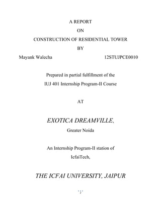 2
A REPORT
ON
CONSTRUCTION OF RESIDENTIAL TOWER
BY
Mayank Walecha 12STUJPCE0010
Prepared in partial fulfillment of the
IUJ 401 Internship Program-II Course
AT
EXOTICA DREAMVILLE,
Greater Noida
An Internship Program-II station of
IcfaiTech,
THE ICFAI UNIVERSITY, JAIPUR
 