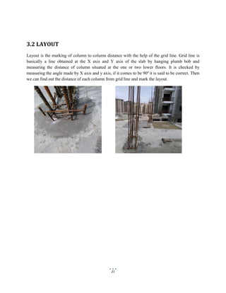 21
3.2 LAYOUT
Layout is the marking of column to column distance with the help of the grid line. Grid line is
basically a line obtained at the X axis and Y axis of the slab by hanging plumb bob and
measuring the distance of column situated at the one or two lower floors. It is checked by
measuring the angle made by X axis and y axis, if it comes to be 90o
it is said to be correct. Then
we can find out the distance of each column from grid line and mark the layout.
 