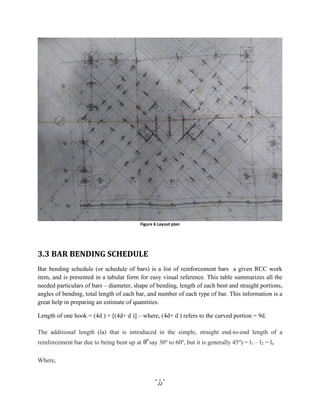 22
Figure 6 Layout plan
3.3 BAR BENDING SCHEDULE
Bar bending schedule (or schedule of bars) is a list of reinforcement bars a given RCC work
item, and is presented in a tabular form for easy visual reference. This table summarizes all the
needed particulars of bars – diameter, shape of bending, length of each bent and straight portions,
angles of bending, total length of each bar, and number of each type of bar. This information is a
great help in preparing an estimate of quantities.
Length of one hook = (4d ) + [(4d+ d )] – where, (4d+ d ) refers to the curved portion = 9d.
The additional length (la) that is introduced in the simple, straight end-to-end length of a
reinforcement bar due to being bent up at say 30o
to 60o
, but it is generally 45o
) = l1 – l2 = la
Where,
 