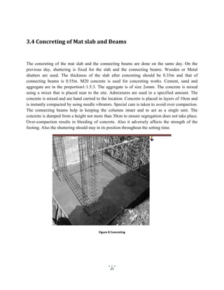 25
3.4 Concreting of Mat slab and Beams
The concreting of the mat slab and the connecting beams are done on the same day. On the
previous day, shuttering is fixed for the slab and the connecting beams. Wooden or Metal
shutters are used. The thickness of the slab after concreting should be 0.35m and that of
connecting beams is 0.55m. M20 concrete is used for concreting works. Cement, sand and
aggregate are in the proportion1:1.5:3. The aggregate is of size 2omm. The concrete is mixed
using a mixer that is placed near to the site. Admixtures are used in a specified amount. The
concrete is mixed and are hand carried to the location. Concrete is placed in layers of 10cm and
is instantly compacted by using needle vibrators. Special care is taken to avoid over compaction.
The connecting beams help in keeping the columns intact and to act as a single unit. The
concrete is dumped from a height not more than 30cm to ensure segregation does not take place.
Over-compaction results in bleeding of concrete. Also it adversely affects the strength of the
footing. Also the shuttering should stay in its position throughout the setting time.
Figure 8 Concreting
 