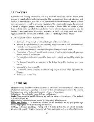 27
3.5 FORMWORK
Formwork is an ancillary construction, used as a mould for a structure. Into this mould , fresh
concrete is placed only to harden subsequently. The construction of formwork takes time and
involves expenditure up to 20 to 25% of the cost of the structure or even more. Design of these
temporary structures is made to economic expenditure. The operation of removing the formwork
is known as stripping. Stripped formwork can be reused. Reusable forms are known as panel
forms and non-usable are called stationary forms. Timber is the most common material used for
formwork. The disadvantage with timber formwork is that it will warp, swell and shrink.
Application of water impermeable cost to the surface of wood mitigates these defects.
3.4.1 Requirements Fulfilled By Formwork:
 It should be strong enough to withstand all types of dead and live loads.
 It should be rigidly constructed and efficiently propped and braced both horizontally and
vertically, so as to retain its shape.
 The joints in the formwork should be tight against leakage of cement grout.
 Construction of formwork should permit removal of various parts in desired sequences
without damage to the concrete.
 The material of the formwork should be cheap, easily available and should be suitable for
reuse.
 The formwork should be set accurately to the desired line and levels should have plane
surface.
 It should be as light as possible.
 The material of the formwork should not warp or get distorted when exposed to the
elements.
 It should rest on firm base.
3.6 CURING
The term ‘curing’ is used to include maintenance of a favorable environment for the continuation
of chemical reactions, i.e. retention of moisture within, or supplying moisture to the concrete
from an external source and protection against extremes of temperature
Following are the methods for curing different building parts:-
Walls - Water should be sprinkled from the top such that it covers the whole area of the wall and
it should be remain wet.
Slab - Ponding should be done on the slab by constructing bunds of mortar
Beams and columns - The beams and columns can be maintained wet by tying gunny bags
around the periphery and by maintaining it wet always.
Ponding, continuous sprinkling, covering with wet cloth, cotton mats or similar materials,
covering with specially prepared paper, polyethylene, sealing coat applied as a liquid commonly
 