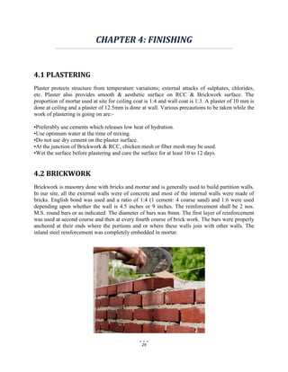 29
CHAPTER 4: FINISHING
4.1 PLASTERING
Plaster protects structure from temperature variations; external attacks of sulphates, chlorides,
etc. Plaster also provides smooth & aesthetic surface on RCC & Brickwork surface. The
proportion of mortar used at site for ceiling coat is 1:4 and wall coat is 1:3. A plaster of 10 mm is
done at ceiling and a plaster of 12.5mm is done at wall. Various precautions to be taken while the
work of plastering is going on are:-
•Preferably use cements which releases low heat of hydration.
•Use optimum water at the time of mixing.
•Do not use dry cement on the plaster surface.
•At the junction of Brickwork & RCC, chicken mesh or fiber mesh may be used.
•Wet the surface before plastering and cure the surface for at least 10 to 12 days.
4.2 BRICKWORK
Brickwork is masonry done with bricks and mortar and is generally used to build partition walls.
In our site, all the external walls were of concrete and most of the internal walls were made of
bricks. English bond was used and a ratio of 1:4 (1 cement: 4 coarse sand) and 1:6 were used
depending upon whether the wall is 4.5 inches or 9 inches. The reinforcement shall be 2 nos.
M.S. round bars or as indicated. The diameter of bars was 8mm. The first layer of reinforcement
was used at second course and then at every fourth course of brick work. The bars were properly
anchored at their ends where the portions and or where these walls join with other walls. The
inland steel reinforcement was completely embedded in mortar.
 