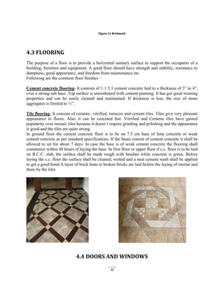 30
Figure 11 Brickwork
4.3 FLOORING
The purpose of a floor is to provide a horizontal sanitary surface to support the occupants of a
building, furniture and equipment. A good floor should have strength and stability, resistance to
dampness, good appearance, and freedom from maintenance etc.
Following are the common floor finishes –
Cement concrete flooring- It consists of 1:1.5:3 cement concrete laid to a thickness of 3” to 4”,
over a strong sub base. Top surface is smoothened with cement punning. It has got good wearing
properties and can be easily cleaned and maintained. If thickness is less, the size of stone
aggregates is limited to ½”.
Tile flooring- It consists of ceramic, vitrified, terrazzo and cement tiles. Tiles give very pleasant
appearance to floors. Also, it can be executed fast. Vitrified and Ceramic tiles have gained
popularity over mosaic tiles because it doesn’t require grinding and polishing and the appearance
is good and the tiles are quite strong.
In ground floor the cement concrete floor is to be on 7.5 cm base of lime concrete or weak
cement concrete as per standard specifications. If the bases consist of cement concrete it shall be
allowed to set for about 7 days. In case the base is of weak cement concrete the flooring shall
commence within 48 hours of laying the base. In first floor or upper floor if c.c. floor is to be laid
on R.C.C. slab, the surface shall be made rough with brushes while concrete is green. Before
laying the c.c. floor the surface shall be cleaned, wetted and a neat cement wash shall be applied
to get a good bond.A layer of brick brats ie broken bricks are laid before the laying of mortar and
there by the tiles
4.4 DOORS AND WINDOWS
 