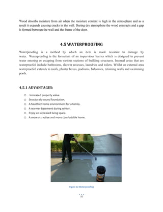 31
Wood absorbs moisture from air when the moisture content is high in the atmosphere and as a
result it expands causing cracks in the wall. During dry atmosphere the wood contracts and a gap
is formed between the wall and the frame of the door.
4.5 WATERPROOFING
Waterproofing is a method by which an item is made resistant to damage by
water. Waterproofing is the formation of an impervious barrier which is designed to prevent
water entering or escaping from various sections of building structures. Internal areas that are
waterproofed include bathrooms, shower recesses, laundries and toilets. Whilst an external area
waterproofed extends to roofs, planter boxes, podiums, balconies, retaining walls and swimming
pools.
4.5.1 ADVANTAGES:
o Increased property value.
o Structurally sound foundation.
o A healthier home environment for a family.
o A warmer basement during winter.
o Enjoy an increased living space.
o A more attractive and more comfortable home.
Figure 12 Waterproofing
 