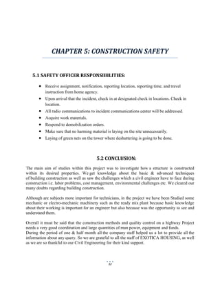 32
CHAPTER 5: CONSTRUCTION SAFETY
5.1 SAFETY OFFICER RESPONSIBILITIES:
 Receive assignment, notification, reporting location, reporting time, and travel
instruction from home agency.
 Upon arrival that the incident, check in at designated check in locations. Check in
location.
 All radio communications to incident communications center will be addressed.
 Acquire work materials.
 Respond to demobilization orders.
 Make sure that no harming material is laying on the site unnecessarily.
 Laying of green nets on the tower where deshuttering is going to be done.
5.2 CONCLUSION:
The main aim of studies within this project was to investigate how a structure is constructed
within its desired properties. We get knowledge about the basic & advanced techniques
of building construction as well as saw the challenges which a civil engineer have to face during
construction i.e. labor problems, cost management, environmental challenges etc. We cleared our
many doubts regarding building construction.
Although are subjects more important for technicians, in the project we have been Studied some
mechanic or electro-mechanic machinery such as the ready mix plant because basic knowledge
about their working is important for an engineer but also because was the opportunity to see and
understand them.
Overall it must be said that the construction methods and quality control on a highway Project
needs a very good coordination and large quantities of man power, equipment and funds.
During the period of one & half month all the company staff helped us a lot to provide all the
information about any query. So we are grateful to all the staff of EXOTICA HOUSING, as well
as we are so thankful to our Civil Engineering for their kind support.
 