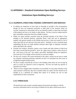 33
5.3 APPENDIX-I - Standard Limitations Upon Building Surveys
Limitations Upon Building Surveys:
5.3.1: ELEMENTS, STRUCTURE, FINISHES, COMPONENTS AND SERVICES:
 In making our inspection we have been as thorough as possible in the circumstances
though we have not inspected woodwork or other parts of the structure which are
covered, unexposed or inaccessible and we are therefore unable to report that such parts
of the property are free or rot, beetle or other defects. We have, however endeavoured to
draw reasonable conclusions from the available evidence.
 Whilst our report includes comments upon the principal elements of the fabric of the
building or the demised premises, especially floors, walls and roof as appropriate,
together with general remarks on the finishes and services, it does not extend to a list of
minor items that are not relevant to the main advice. Similarly we have examined major
outbuildings but have not made detailed comment about light or temporary structures
unless specified to the contrary.
 External roof surfaces, chimneys, gutters, eaves, boards and other features at high level
have been viewed from the ground or from the upper storey windows, unless access to
the roof access to the roof was readily, and safely, obtainable during our inspection.
Flat roofs up to 3m in height will be assessed via surveyors ladders.
 We have not, except to the extent mentioned in the report, carried out any tests or made
any enquiries concerning particular materials nor have we calculated any floor areas or
re-appraised original design criteria.
 We have visually examined the services to the building where these are not covered up
and, as a result, are exposed to such an inspection. We have not made any specific or
specialist test of them.
 Where we have engaged other consultants on your behalf, we may make reference to the
major pertinent conclusions they have reached within our report, but this should not be
thought of as a substitute for reading their report in its entirety nor can we take
responsibility for their conclusions.
5.3.2 TIMESCALES:
All quoted time scales assume a prompt response from parties providing us with the
necessary information and we can accept no liability for any delay which accrues due to
 