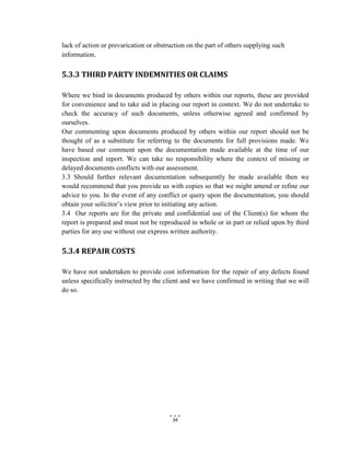 34
lack of action or prevarication or obstruction on the part of others supplying such
information.
5.3.3 THIRD PARTY INDEMNITIES OR CLAIMS
Where we bind in documents produced by others within our reports, these are provided
for convenience and to take aid in placing our report in context. We do not undertake to
check the accuracy of such documents, unless otherwise agreed and confirmed by
ourselves.
Our commenting upon documents produced by others within our report should not be
thought of as a substitute for referring to the documents for full provisions made. We
have based our comment upon the documentation made available at the time of our
inspection and report. We can take no responsibility where the context of missing or
delayed documents conflicts with our assessment.
3.3 Should further relevant documentation subsequently be made available then we
would recommend that you provide us with copies so that we might amend or refine our
advice to you. In the event of any conflict or query upon the documentation, you should
obtain your solicitor’s view prior to initiating any action.
3.4 Our reports are for the private and confidential use of the Client(s) for whom the
report is prepared and must not be reproduced in whole or in part or relied upon by third
parties for any use without our express written authority.
5.3.4 REPAIR COSTS
We have not undertaken to provide cost information for the repair of any defects found
unless specifically instructed by the client and we have confirmed in writing that we will
do so.
 