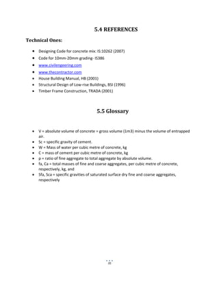 35
5.4 REFERENCES
Technical Ones:
 Designing Code for concrete mix: IS:10262 (2007)
 Code for 10mm-20mm grading- IS386
 www.civilengeering.com
 www.thecontractor.com
 House Building Manual, HB (2001)
 Structural Design of Low-rise Buildings, BSI (1996)
 Timber Frame Construction, TRADA (2001)
5.5 Glossary
 V = absolute volume of concrete = gross volume (1m3) minus the volume of entrapped
air.
 Sc = specific gravity of cement.
 W = Mass of water per cubic metre of concrete, kg
 C = mass of cement per cubic metre of concrete, kg
 p = ratio of fine aggregate to total aggregate by absolute volume.
 fa, Ca = total masses of fine and coarse aggregates, per cubic metre of concrete,
respectively, kg, and
 Sfa, Sca = specific gravities of saturated surface dry fine and coarse aggregates,
respectively
 
