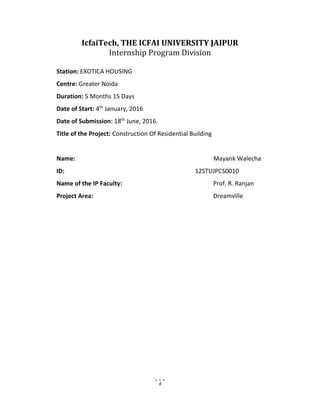 4
IcfaiTech, THE ICFAI UNIVERSITY JAIPUR
Internship Program Division
Station: EXOTICA HOUSING
Centre: Greater Noida
Duration: 5 Months 15 Days
Date of Start: 4th
January, 2016
Date of Submission: 18th
June, 2016.
Title of the Project: Construction Of Residential Building
Name: Mayank Walecha
ID: 12STUJPCS0010
Name of the IP Faculty: Prof. R. Ranjan
Project Area: Dreamville
 