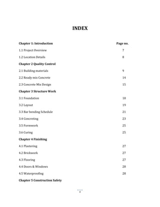 6
INDEX
Chapter 1: Introduction Page no.
1.1 Project Overview 7
1.2 Location Details 8
Chapter 2 Quality Control
2.1 Building materials 9
2.2 Ready mix Concrete 14
2.3 Concrete Mix Design 15
Chapter 3 Structure Work
3.1 Foundation 18
3.2 Layout 19
3.3 Bar bending Schedule 21
3.4 Concreting 23
3.5 Formwork 25
3.6 Curing 25
Chapter 4 Finishing
4.1 Plastering 27
4.2 Brickwork 27
4.3 Flooring 27
4.4 Doors & Windows 28
4.5 Waterproofing 28
Chapter 5 Construction Safety
 