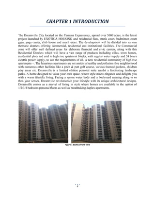8
CHAPTER 1 INTRODUCTION
The Dreamville City located on the Yamuna Expressway, spread over 5000 acres, is the latest
project launched by EXOTICA HOUSING and residential flats, tennis court, badminton court
gym, yoga center, club house and much more. The development will be divided into various
thematic districts offering commercial, residential and institutional facilities. The Commercial
zone will offer well defined areas for elaborate financial and civic centers, along with this
Residential Districts which will have a vast range of products including villas, town homes,
residential plots and mid to high rise apartment blocks, with regular water supply and 24 hours
electric power supply, to suit the requirements of all. A new residential community of high rise
apartments –. The luxurious apartments are set amidst a healthy and pollution free neighborhood
with numerous other facilities like a pitch & putt golf course, various themed gardens, children
play areas etc. Dreamville is a limited edition personal suite amidst a fascinating landscape
parks. A home designed to value your own space, where style meets elegance and delights you
with a warm friendly living. Facing a serene water body and a boulevard running along to so
then your senses. Dreamville revolutionize your lifestyle with its unique architectural designs.
Dreamville comes as a marvel of living in style where homes are available in the option of
1/2/3/4 bedroom personal floors as well as breathtaking duplex apartments.
Figure 1 Exotica front view
 