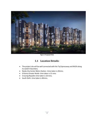 9
Figure 2 Purposed View
1.1 Location Details:
 The project site will be well connected with the Taj Expressway and NH24 along
its eastern boundary.
 Noida City Center Metro Station- tiime taken is 20mins.
 0 Points Greater Noida- time taken is 15 mins
 Crossing Republic-time taken is 10 mins.
 South Delhi- time taken is 40mins.
 