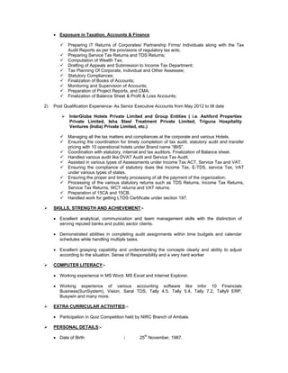  Exposure in Taxation, Accounts & Finance
 Preparing IT Returns of Corporates/ Partnership Firms/ Individuals along with the Tax
Audit Reports as per the provisions of regulatory tax acts;
 Preparing Service Tax Returns and TDS Returns;
 Computation of Wealth Tax;
 Drafting of Appeals and Submission to Income Tax Department;
 Tax Planning Of Corporate, Individual and Other Assessee;
 Statutory Compliances;
 Finalization of Books of Accounts;
 Monitoring and Supervision of Accounts;
 Preparation of Project Reports, and CMA;
 Finalization of Balance Sheet & Profit & Loss Accounts;
2) Post Qualification Experience- As Senior Executive Accounts from May 2012 to till date
 InterGlobe Hotels Private Limited and Group Entities ( i.e. Ashford Properties
Private Limited, Isha Steel Treatment Private Limited, Triguna Hospitality
Ventures (India) Private Limited, etc.)
 Managing all the tax matters and compliances at the corporate and various Hotels.
 Ensuring the coordination for timely completion of tax audit, statutory audit and transfer
pricing with 10 operational hotels under Brand name “IBIS”.
 Coordination with statutory, internal and tax auditors. Finalization of Balance sheet.
 Handled various audit like DVAT Audit and Service Tax Audit.
 Assisted in various types of Assessments under Income Tax ACT, Service Tax and VAT.
 Ensuring the compliance of statutory dues like Income Tax, E-TDS, service Tax, VAT
under various types of states.
 Ensuring the proper and timely processing of all the payment of the organization.
 Processing of the various statutory returns such as TDS Returns, Income Tax Returns,
Service Tax Returns, WCT returns and VAT returns.
 Preparation of 15CA and 15CB.
 Handled work for getting LTDS Certificate under section 197.
 SKILLS, STRENGTH AND ACHIEVEMENT:-
 Excellent analytical, communication and team management skills with the distinction of
serving reputed banks and public sector clients.
 Demonstrated abilities in completing audit assignments within time budgets and calendar
schedules while handling multiple tasks.
 Excellent grasping capability and understanding the concepts clearly and ability to adjust
according to the situation. Sense of Responsibility and a very hard worker
 COMPUTER LITERACY:-
 Working experience in MS Word, MS Excel and Internet Explorer.
 Working experience of various accounting software like Infor 10 Financials
Business(SunSystem), Vision, Saral TDS, Tally 4.5, Tally 5.4, Tally 7.2, Tally9 ERP,
Busywin and many more.
 EXTRA CURRICULAR ACTIVITIES:-
 Participation in Quiz Competition held by NIRC Branch of Ambala.
 PERSONAL DETAILS:-
 Date of Birth : 25th
November, 1987.
 
