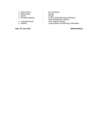  Father’s Name : Sh. Sunil Bhola
 Marital Status : Married
 Gender : Female
 Permanent Address : 6142/12, Ahata Sital Parsad, Nicholson
Road, Ambala Cantt, Haryana.
 Languages Known : Hindi, English & Punjabi.
 Hobbies : Listening Music and Watching Cricket Match.
Date: 24th
June’ 2015 (RITIKA BHOLA)
 