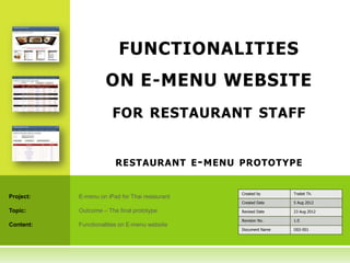 FUNCTIONALITIES
                     ON E-MENU WEBSITE
                       FOR RESTAURANT STAFF


                        RESTAURANT E - MENU PROTOTYPE


                                                Created by      Traitet Th.
Project:   E-menu on iPad for Thai restaurant
                                                Created Date    5 Aug 2012

Topic:     Outcome – The final prototype        Revised Date    23 Aug 2012

                                                Revision No.    1.0
Content:   Functionalities on E-menu website
                                                Document Name   O02-001
 